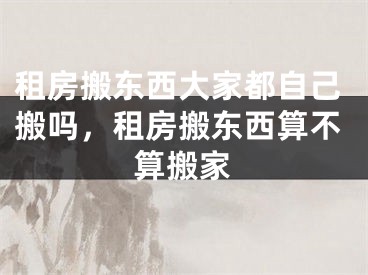 租房搬东西大家都自己搬吗，租房搬东西算不算搬家