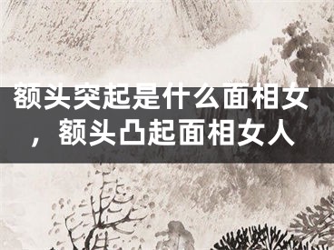 额头突起是什么面相女,额头凸起面相女人