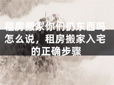 租房搬家你们扔东西吗怎么说,租房搬家入宅的正确步骤