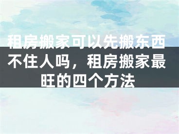租房搬家可以先搬东西不住人吗,租房搬家最旺的四个方法