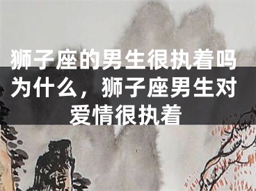 狮子座的男生很执着吗为什么，狮子座男生对爱情很执着