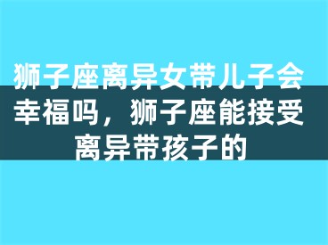 狮子座离异女带儿子会幸福吗，狮子座能接受离异带孩子的