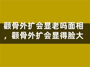 颧骨外扩会显老吗面相，颧骨外扩会显得脸大