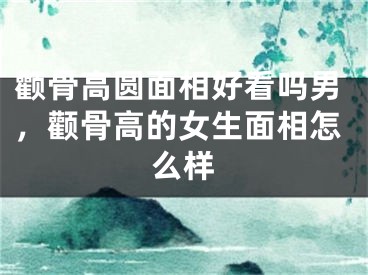 颧骨高圆面相好看吗男，颧骨高的女生面相怎么样
