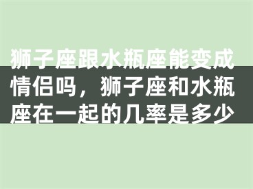 狮子座跟水瓶座能变成情侣吗,狮子座和水瓶座在一起的几率是多少