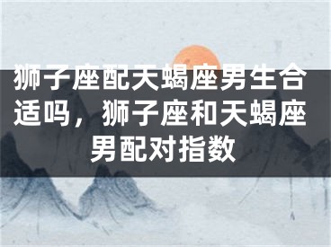 狮子座配天蝎座男生合适吗，狮子座和天蝎座男配对指数