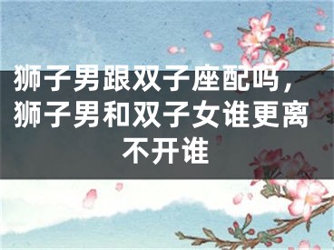 狮子男跟双子座配吗，狮子男和双子女谁更离不开谁