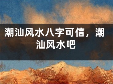 潮汕风水八字可信，潮汕风水吧