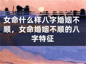 女命什么样八字婚姻不顺,女命婚姻不顺的八字特征
