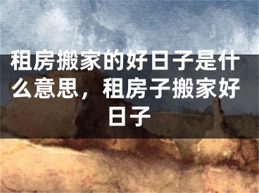 租房搬家的好日子是什么意思,租房子搬家好日子