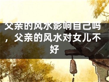 父亲的风水影响自己吗，父亲的风水对女儿不好