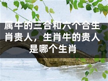 属牛的三合和六个合生肖贵人，生肖牛的贵人是哪个生肖