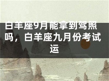白羊座9月能拿到驾照吗，白羊座九月份考试运