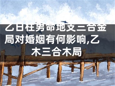 乙日柱男命地支三合金局对婚姻有何影响,乙木三合木局
