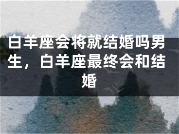 白羊座会将就结婚吗男生，白羊座最终会和结婚