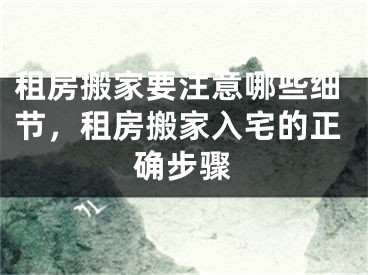 租房搬家要注意哪些细节,租房搬家入宅的正确步骤