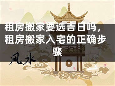 租房搬家要选吉日吗，租房搬家入宅的正确步骤