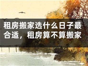 租房搬家选什么日子最合适，租房算不算搬家