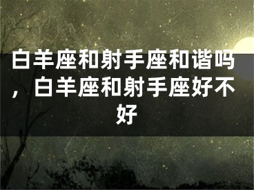 白羊座和射手座和谐吗，白羊座和射手座好不好