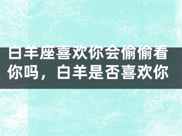 白羊座喜欢你会偷偷看你吗，白羊是否喜欢你