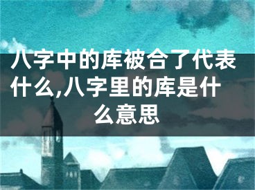 八字中的库被合了代表什么,八字里的库是什么意思