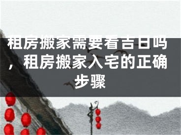 租房搬家需要看吉日吗,租房搬家入宅的正确步骤