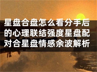 星盘合盘怎么看分手后的心理联结强度星盘配对合星盘情感余波解析