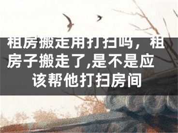 租房搬走用打扫吗，租房子搬走了,是不是应该帮他打扫房间