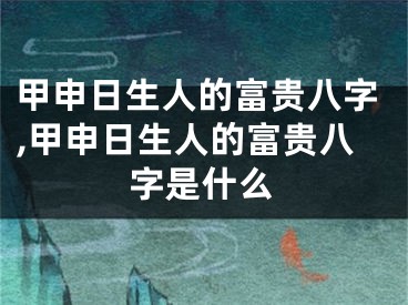 甲申日生人的富贵八字,甲申日生人的富贵八字是什么
