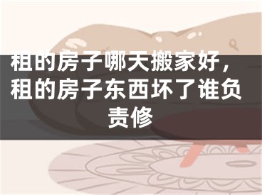 租的房子哪天搬家好,租的房子东西坏了谁负责修