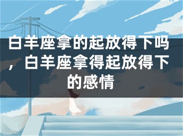 白羊座拿的起放得下吗，白羊座拿得起放得下的感情