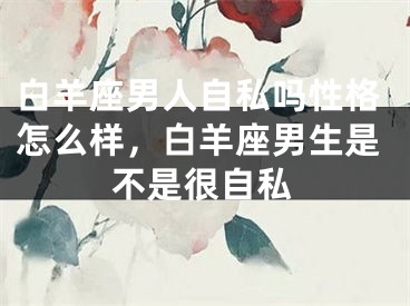 白羊座男人自私吗性格怎么样，白羊座男生是不是很自私