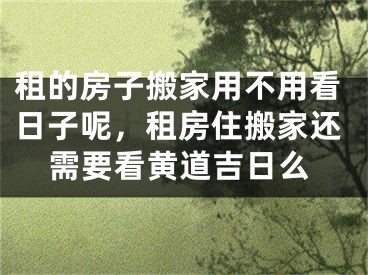 租的房子搬家用不用看日子呢，租房住搬家还需要看黄道吉日么