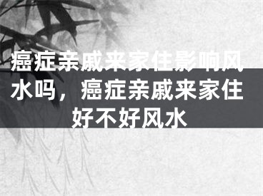 癌症亲戚来家住影响风水吗，癌症亲戚来家住好不好风水
