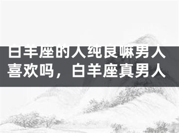 白羊座的人纯良嘛男人喜欢吗，白羊座真男人