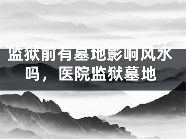 监狱前有墓地影响风水吗，医院监狱墓地