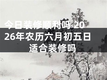 今日装修顺利吗 2026年农历六月初五日适合装修吗