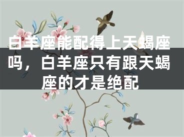 白羊座能配得上天蝎座吗,白羊座只有跟天蝎座的才是绝配