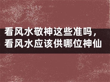 看风水敬神这些准吗，看风水应该供哪位神仙