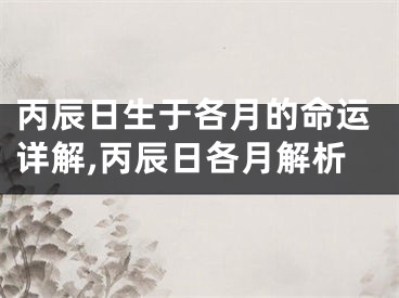 丙辰日生于各月的命运详解,丙辰日各月解析