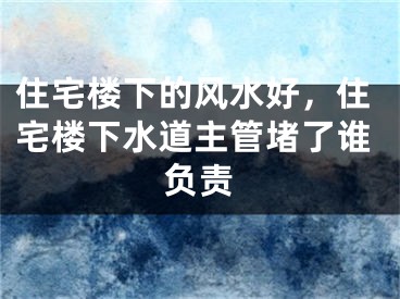 住宅楼下的风水好，住宅楼下水道主管堵了谁负责