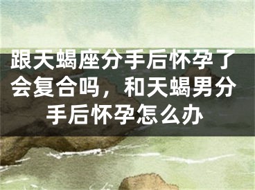 跟天蝎座分手后怀孕了会复合吗，和天蝎男分手后怀孕怎么办