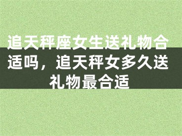 追天秤座女生送礼物合适吗,追天秤女多久送礼物最合适