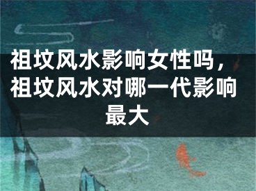 祖坟风水影响女性吗，祖坟风水对哪一代影响最大