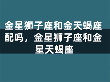 金星狮子座和金天蝎座配吗，金星狮子座和金星天蝎座