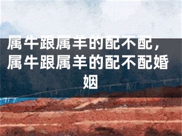 属牛跟属羊的配不配，属牛跟属羊的配不配婚姻