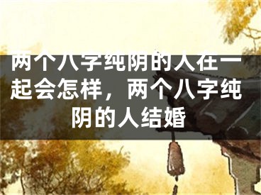 两个八字纯阴的人在一起会怎样,两个八字纯阴的人结婚