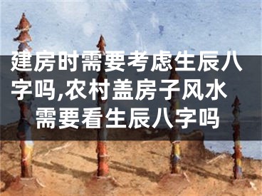 建房时需要考虑生辰八字吗,农村盖房子风水需要看生辰八字吗