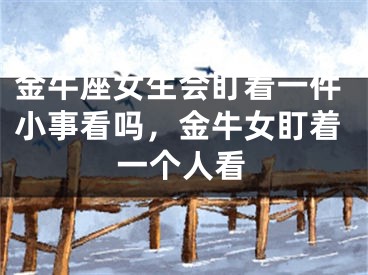 金牛座女生会盯着一件小事看吗,金牛女盯着一个人看