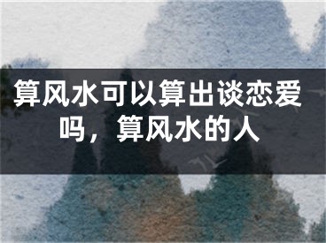 算风水可以算出谈恋爱吗，算风水的人